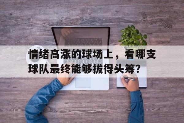开云体育下载-情绪高涨的球场上，看哪支球队最终能够拔得头筹？的简单介绍